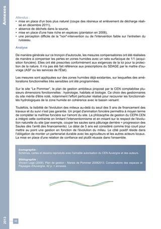 Attendus : 
• mise en place d'un bois plus naturel (coupe des résineux et enlèvement de décharge réali-sé 
48 
en décembre 2011), 
• absence de déchets dans la source, 
• mise en place d'une haie riche en espèces (plantation en 2008), 
• une perception difficile de la "non"-intervention ou de l'intervention faible sur l'entretien du 
ruisseau. 
Analyse 
De manière générale sur ce tronçon d'autoroute, les mesures compensatoires ont été réalisées 
de manière à compenser les pertes en zones humides avec un ratio surfacique de 1/1 (acqui-sition 
foncière). Elles ont été prescrites conformément aux exigences de la loi pour la protec-tion 
de la nature. Il n'a pas été fait référence aux prescriptions du SDAGE par le maître d'ou-vrage 
(ASF ou les services de l'État). 
Les mesures sont appliquées sur des zones humides déjà existantes, sur lesquelles des amé-liorations 
fonctionnelles très sensibles ont été programmées. 
Sur le site “Le Pommier”, le plan de gestion ambitieux proposé par le CEN comptabilise plu-sieurs 
dimensions fonctionnelles : hydrologie, habitats et biologie. Ce choix des gestionnaires 
du site mérite d'être noté, notamment l'effort particulier réalisé pour recouvrer les fonctionnali-tés 
hydrologiques de la zone humide en cohérence avec le bassin versant. 
Toutefois, la lisibilité de l'évolution des milieux au-delà du seuil des 5 ans de financement des 
travaux et du suivi n'est pas garantie. Un projet d'animation foncière permettra à moyen terme 
de compléter la maîtrise foncière sur l'amont du site. La philosophie de gestion du CEPA CEN 
a intégré cette contrainte en limitant l'interventionnisme et en misant sur le respect de l'évolu-tion 
naturelle du site (par exemple, couper les saules sans pâturage derrière = progression des 
Saules dès l'arrêt des financements). Le délai de 5 ans est considéré comme trop court pour 
mettre au point une gestion en fonction de l'évolution du milieu. Le côté positif réside dans 
l'obligation de monter un partenariat durable avec les agriculteurs et les autres acteurs locaux. 
La mise en place d'une relation de confiance est plutôt réussie dans l'ensemble. 
Iconographie : 
Schémas, cartes et dessins reproduits avec l'aimable autorisation du CEN Auvergne et des auteurs. 
Bibliographie : 
Vincent Legé (2008). Plan de gestion - Marais de Pommier 20082013. Conservatoire des espaces et 
Paysages d'Auvergne. 42 p. + annexes. 
2013 Annexes 
 
