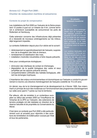 49 
2013 
Annexe 4.2 - Projet Port 2000 : 
Chantier de restauration maritime et estuarienne 
Contexte du projet de compensation 
Les installations de Port 2000 sur l'estuaire de la Seine propo-sent 
12 postes à quai sur un linéaire de 4 km, comme termi-nal 
à conteneurs susceptible de concurrencer les ports de 
Rotterdam et Hambourg. 
Cette extension concerne des infrastructures déjà présentes 
et a nécessité de nouveaux aménagements sur les milieux, 
déjà largement impactés. 
Le contexte d'altération depuis plus d'un siècle est le suivant : 
• rétrécissement et approfondissement de l’estuaire, suppres-sion 
de la divagation des îlots et chenaux, 
• remblaiement et stabilisation des rives, 
• installation d’activités industrielles à forts risques polluants. 
Avec pour conséquences écologiques : 
• diminution des interfaces de contact et d’échanges, 
• dégradation de la qualité biologique des vases et eaux 
(amplifiée par les apports polluants amont), 
• compartimentation artificielle des habitats biologiques, alté-rant 
les échanges trophiques. 
L'importance des enjeux environnementaux et économiques sur l'estuaire a conduit le gouver-nement 
à inscrire une directive d'aménagement de l'estuaire (visibilité de 15 à 20 ans). 
Un décret, issu de la loi d'aménagement et de développement du 4 février 1995, fixe notam-ment 
un principe de suivi des incidences sur l'environnement des programmes d'aménagement 
sur cette zone (parmi 7 autres sur tout le territoire). 
Par ailleurs, afin de remédier à un contentieux euro-péen 
au début des années 2000 sur l'insuffisance de 
l'emprise de la ZPS sur l'estuaire, des extensions de 
terrains protégés ont été réalisées en direction de la 
réserve naturelle et de propriétés du Conservatoire du 
littoral. 
C'est dans ce contexte que Port 2000 a été particuliè-rement 
suivi et encadré pour répondre à des ambi-tions 
de remédiation et d’atténuation voulues par l’Etat 
et tous les partenaires. 
Un estuaire 
fortement transformé 
• • • 
En 150 ans, divers aménage-ments 
pour la navigation et 
les espaces portuaires ont 
soustrait 20 000 ha à l'estuai-re. 
La moitié de ces espaces 
est occupée par des installa-tions 
portuaires. Il ne reste 
plus que 3 000 ha de vasières 
et schorres entre le Havre et 
Rouen. 
Les vasières résiduelles sont 
en régression (-25 ha par an). 
Elles se transforment en rose-lières 
du fait des profondes 
modifications hydrodyna-miques 
du bas estuaire. Cet 
atterrissement rapide a été la 
cible des mesures compensa-toires 
prises dans le cadre 
des aménagements de Port 
2000, faisant suite à ceux du 
pont de Normandie. 
Nouveau quai Port 2000 
Source : SOFFONS 
Annexes 
 