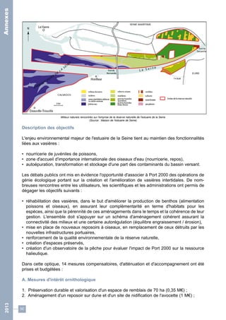 Milieux naturels rencontrés sur l'emprise de la réserve naturelle de l'estuaire de la Seine 
(Source : Maison de l'estuaire de Seine) 
Description des objectifs 
L'enjeu environnemental majeur de l'estuaire de la Seine tient au maintien des fonctionnalités 
liées aux vasières : 
• nourricerie de juvéniles de poissons, 
• zone d'accueil d'importance internationale des oiseaux d'eau (nourricerie, repos), 
• autoépuration, transformation et stockage d'une part des contaminants du bassin versant. 
Les débats publics ont mis en évidence l'opportunité d'associer à Port 2000 des opérations de 
génie écologique portant sur la création et l'amélioration de vasières intertidales. De nom-breuses 
50 
rencontres entre les utilisateurs, les scientifiques et les administrations ont permis de 
dégager les objectifs suivants : 
• réhabilitation des vasières, dans le but d'améliorer la production de benthos (alimentation 
poissons et oiseaux), en assurant leur complémentarité en terme d'habitats pour les 
espèces, ainsi que la pérennité de ces aménagements dans le temps et la cohérence de leur 
gestion. L'ensemble doit s'appuyer sur un schéma d'aménagement cohérent assurant la 
connectivité des milieux et une certaine autorégulation (équilibre engraissement / érosion), 
• mise en place de nouveaux reposoirs à oiseaux, en remplacement de ceux détruits par les 
nouvelles infrastructures portuaires, 
• renforcement de la qualité environnementale de la réserve naturelle, 
• création d'espaces préservés, 
• création d'un observatoire de la pêche pour évaluer l'impact de Port 2000 sur la ressource 
halieutique. 
Dans cette optique, 14 mesures compensatoires, d'atténuation et d'accompagnement ont été 
prises et budgétées : 
A. Mesures d'intérêt ornithologique 
1. Préservation durable et valorisation d'un espace de remblais de 70 ha (0,35 M€) ; 
2. Aménagement d'un reposoir sur dune et d'un site de nidification de l'avocette (1 M€) ; 
2013 Annexes 
 