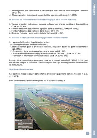 51 
2013 
3. Aménagement d'un reposoir sur le banc herbeux avec zone de nidification pour l'avocette 
(0,423 M€) ; 
4. Plage à vocation écologique (reposoir laridés, sternidés et limicoles) (1,5 M€). 
B. Mesures de renforcement de l'intérêt écologique de la réserve naturelle 
5. Travaux et gestion hydraulique, mesures en faveur des prairies humides et des roselières 
(3 M€ sur 10 ans) ; 
6. Fonds d'adaptation des pratiques agricoles dans la réserve (0,75 M€ sur 5 ans) ; 
7. Fonds d'adaptation des pratiques de la chasse (0,45 M€) ; 
8. Route de l'estuaire : suppression du trafic de transit (9,14 M€). 
C. Mesures d'atténuation et d'accompagnement environnemental 
9. Mesure d'atténuation des effets du chantier ; 
10. Développement des vasières intertidales ; 
11. Reméandrement pour la création de vasières, de part et d'autre du pont de Normandie 
(23,4 M€) ; 
12. Construction d'une ou plusieurs îles dans la fosse sud (9,1 M€) ; 
13. Suivis scientifique et ornithologique de l'évolution de l'estuaire (1,5 M€ sur 10 ans) ; 
14. Formation et information environnementales (0,75 M€ sur 10 ans). 
La majorité de ces aménagements prend place sur la réserve naturelle (8 258 ha), dont la ges-tion 
est assurée par la Maison de l'Estuaire depuis 1999, qui anime également un observatoi-re 
de l'avifaune. 
Solutions mises en oeuvre 
Les solutions mises en oeuvre comportant la création d'équipements sont les mesures 1, 2, 3, 
4, 11 et 12. 
Leur situation et leur emprise est figurée sur le schéma ci-dessous. 
Annexes 
 