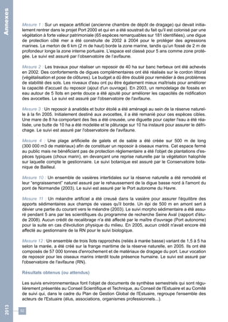 Mesure 1 : Sur un espace artificiel (ancienne chambre de dépôt de dragage) qui devait initia-lement 
52 
rentrer dans le projet Port 2000 et qui en a été soustrait du fait qu'il est colonisé par une 
végétation à forte valeur patrimoniale (65 espèces remarquables sur 181 identifiées), une digue 
de protection côté mer a été construite de 2002 à 2004 pour le protéger des agressions 
marines. Le merlon de 6 km (2 m de haut) borde la zone marine, tandis qu’un fossé de 2 m de 
profondeur longe la zone interne portuaire. L’espace est classé pour 5 ans comme zone proté-gée. 
Le suivi est assuré par l’observatoire de l’avifaune. 
Mesure 2 : Les travaux pour réaliser un reposoir de 40 ha sur banc herbeux ont été achevés 
en 2002. Des confortements de digues complémentaires ont été réalisés sur le cordon littoral 
(végétalisation et pose de clôtures). Le budget a dû être doublé pour remédier à des problèmes 
de stabilité des sols. Les niveaux d'eau ont pu être également mieux maîtrisés pour améliorer 
la capacité d'accueil du reposoir (ajout d'un ouvrage). En 2003, un remodelage de fossés en 
eau autour de 5 îlots en pente douce a été ajouté pour améliorer les capacités de nidification 
des avocettes. Le suivi est assuré par l'observatoire de l'avifaune. 
Mesure 3 : Un reposoir à anatidés et butor étoilé a été aménagé au sein de la réserve naturel-le 
à la fin 2005. Initialement destiné aux avocettes, il a été remanié pour ces espèces cibles. 
Une mare de 8 ha comportant des îles a été creusée, une diguette pour capter l'eau a été réa-lisée, 
une butte de 10 ha a été modelée et le pâturage sur 10 ha instauré pour assurer le défri-chage. 
Le suivi est assuré par l'observatoire de l'avifaune. 
Mesure 4 : Une plage artificielle de galets et de sable a été créée sur 500 m de long 
(300 000 m3 de matériaux) afin de constituer un reposoir à oiseaux marins. Cet espace fermé 
au public mais ne bénéficiant pas de protection réglementaire a été l'objet de plantations d'es-pèces 
typiques (choux marin), en devançant une reprise naturelle par la végétation halophile 
sur laquelle compte le gestionnaire. Le suivi botanique est assuré par le Conservatoire bota-nique 
de Bailleul. 
Mesure 10 : Un ensemble de vasières intertidales sur la réserve naturelle a été remodelé et 
leur “engraissement” naturel assuré par le rehaussement de la digue basse nord à l'amont du 
pont de Normandie (2003). Le suivi est assuré par le Port autonome du Havre. 
Mesure 11 : Un méandre artificiel a été creusé dans la vasière pour assurer l'équilibre des 
apports sédimentaires aux champs de vases qu'il borde. Un épi de 500 m en amont sert à 
dévier une partie du courant vers le méandre (2003). Le suivi morpho sédimentaire a été assu-ré 
pendant 5 ans par les scientifiques du programme de recherche Seine Aval (rapport d'étu-de 
2008). Aucun crédit de recalibrage n'a été affecté par le maître d'ouvrage (Port autonome) 
pour la suite en cas d'évolution physique du milieu. En 2005, aucun crédit n'avait encore été 
affecté au gestionnaire de la RN pour le suivi biologique. 
Mesure 12 : Un ensemble de trois îlots rapprochés (reliés à marée basse) variant de 1,5 à 5 ha 
selon la marée, a été créé sur la frange maritime de la réserve naturelle, en 2005. Ils ont été 
composés de 57 000 tonnes d'enrochement et de matériaux de dragage du port. Leur vocation 
de reposoir pour les oiseaux marins interdit toute présence humaine. Le suivi est assuré par 
l'observatoire de l'avifaune (RN). 
Résultats obtenus (ou attendus) 
Les suivis environnementaux font l'objet de documents de synthèse semestriels qui sont régu-lièrement 
présentés au Conseil Scientifique et Technique, au Conseil de l'Estuaire et au Comité 
de suivi qui, dans le cadre du Plan de Gestion Global de l'Estuaire, regroupe l'ensemble des 
acteurs de l'Estuaire (élus, associations, organismes professionnels...). 
2013 Annexes 
 