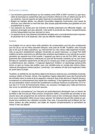 53 
2013 
Biodiversité et habitats : 
• Les évolutions granulométriques sur les vasières entre 2004 et 2007 montrent un gain favo-rable 
de biomasse du zoobenthos (dès que la fraction inférieure à 45 μm atteint plus de 30 % 
du substrat), mais les apports de sable observés et prévisibles tempèrent ce résultat. 
• Malgré les habitats dédiés, les effectifs d'avocettes élégantes hivernantes n'ont cessé de 
diminuer, pour atteindre un seuil très bas. Des causes populationnelles plus globales en sont 
probablement la raison. 
• Les reposoirs sur dunes pour les limicoles et laridés présentent une efficacité mitigée : les 
secteurs aménagés sont peu attractifs, c'est plutôt la proximité de milieux complémentaires 
(à forte fréquentation) qui leur donnent un sens. 
• Le reposoir-îlot en mer présente d'excellents résultats avec une biodiversité aviaire importan-te 
(évolution de 5 à 45 espèces), bien que les effectifs restent modestes. 
Analyse 
Les budgets mis en oeuvre dans cette opération de compensation sont les plus conséquents 
que l'on ait pu voir en milieu estuarien français, avec près de 43 M€. Toutefois, cela n'occulte 
pas le fait que de telles opérations, qui interviennent sur des milieux déjà largement transfor-més 
ne peuvent véritablement rattraper l'ensemble du passif historique. Le projet Port 2000 
s'attèle à la tache néanmoins en affichant des ambitions assimilables à une volonté de surcom-pensation 
qui apparait tout à fait louable. Il apparait que dans le cas de Port 2000, les ensei-gnements 
des compensations antérieures du pont de Normandie (vasières qui se sont trans-formées 
en roselières rapidement) ont été pris en compte pour éviter ce phénomène et garder 
la prédominance des vasières. Il s'agissait également d'obtenir un équilibrage pertes-profits 
(sinon un gain au niveau des profits), avec une véritable prise en compte des notions d'équi-valences 
écologiques (milieux perdus / construits). Les vasières ont été ainsi largement mises 
en avant dans le projet. 
Toutefois, la stabilité de ces équilibres dépend de facteurs externes peu contrôlables (hydrody-namique 
côtière et fluviale, climat). Ces équilibres fragiles dépendent aussi des financements 
de l'entretien dans la durée et de la capacité à intervenir face à des dérives à l'objectif (érosion, 
envasement ou exhaussement trop rapide des roselières). Il faut également que les dispositifs 
de suivi-évaluation soient coordonnés durablement (multitude d'acteurs) et pérennes. Or à l'is-sue 
des 5 à 10 ans de financements initiaux, les nouveaux montages pour cette permanence 
des suivis ne semblent pas forcément assurés. 
L' “espace de connaissance” sur l'estuaire est particulièrement développé mais un besoin de 
synthèse a été formulé par l'État (mission d'inspection 2005). L'ensemble des données et des 
savoirs issus des programmes de recherche (Seine aval) et des nombreuses études menées 
et en cours nécessitent d'être encore mieux valorisé. Ce traitement devrait être réalisé en par-ticulier 
pour améliorer leur utilisation concrète. Pour cela, il conviendrait que la Maison de l'es-tuaire, 
porteur de cette ambition, soit dotée de moyens complémentaires lui permettant de 
mener à bien cet objectif. 
Iconographie : GIP Seine Aval, Maison de l'Estuaire de Seine 
Bibliographie : 
L'Estuaire de la Seine - Missions d'inspection (2004) - MEDDEM MEDADM 47 p. Port 2000 - La combi-naison 
d'un projet portuaire et d'un projet environnemental d'amorce de réhabilitation de l'Estuaire de la 
Seine (2002), P. SCHERRER, P. GALICHON. Actes VIIèmes Journées Nationales Génie Civil- Génie 
Côtier, Anglet, France, 15-17 mai 2002. 499-510. 
Annexes 
 