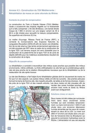 Annexe 4.3 - Construction du TGV Méditerranée : 
Réhabilitation de mares en zone alluviale du Rhône 
Contexte du projet de compensation 
La construction du Train à Grande Vitesse (TGV) Méditer-ranée 
54 
a occasionné des impacts négatifs sur la biodiversité 
qu'il a fallu compenser. L'île des Brotteaux, une bande étroite 
longue de 1 800 m environ sur une largeur variant de 30 à 
80 m a été choisie pour accueillir la mesure compensatoire. 
Sa superficie est d'environ 8,5 ha. 
Le maître d'ouvrage, Réseau Ferré de France (RFF), a 
contacté le Conservatoire des Espaces Naturels du 
Languedoc-Roussillon (CEN-LR) afin de mener une réhabilita-tion 
de ce site situé sur des terres anciennement agricoles qui 
Une rivière 
fortement artificialisée 
• • • 
Le secteur est déjà très large-ment 
artificialisé : cultures de 
kiwis et asperges, friches, 
digues de protection contre 
les crues du Rhône, larges 
pistes de desserte le long des 
digues, l'autoroute A7 est 
proche du site également. 
Avant les travaux, la seule 
végétation “naturelle” est une 
ripisylve étroite et peu dense 
qui longe un contre-canal. 
ont été acquises par RFF dans le cadre de la construction de 
la ligne TGV. Les terrains acquis ont servi d'assiette pour la 
construction de la plate-forme de la ligne TGV et de zone de 
dépôts définitifs pour les matériaux excédentaires résultant de 
la construction de la ligne. 
Objectifs de compensation 
La réhabilitation a consisté à reconstituer des milieux aussi proches que possible des milieux 
environnants, même artificiels. La forte artificialisation du site fait que la problématique géné-rale 
est plus proche de la création d'écosystèmes nouveaux que de la réhabilitation ou de la 
restauration de site après travaux 
Le site des Brotteaux a fait l'objet d'une réhabilitation globale dont le creusement de mares ne 
fut que l'un des aspects. Les autres milieux ciblés ont été les suivants : des prairies pelouses 
formant la trame de fond du site, des massifs arbustifs, de tailles et de formes diverses, implan-tés 
près de la ligne TGV et des massifs arborés. Les deux mares ont été creusées afin de 
recréer des zones humides proches des 
anciens bras morts et lônes du Rhône 
avant son endiguement. 
Solutions mises en oeuvre 
Deux mares ont été créées par surcreuse-ment 
dans deux anciennes zones 
humides qui sont inondées temporaire-ment. 
La mare nord (environ 1 200 m²) est 
située dans une ancienne dépression 
humide alimentée par les eaux de ruissel-lement 
du talus de la LGV. La mare sud 
(800 m² environ) est située dans une por-tion 
de l'ancienne lône du Brouteyron qui 
assurait la connexion hydraulique avec le 
Rhône. L'alimentation en eau est assurée 
Source : CEN-LR 
2013 Annexes 
 