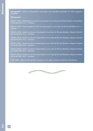 56 
Iconographie : cartes et photographies reproduites avec l'aimable autorisation du CEN Languedoc 
Roussillon. 
Bibliographie : 
CENLR (1999) : Réhabilitation du site de compensation Loi sur l'eau de l'île des Brotteaux. Propositions 
d'aménagements 17 p. + annexes. 
CENLR (2002) : Plan de gestion du site de compensation Loi sur l'eau de l'île des Brotteaux. 61 p. + 
annexes. 
CENLR (2003) : Gestion du site de compensation Loi sur l'eau de l'île des Brotteaux. Rapport d'activité 
de l'année 2003, 31 p. + annexes. 
CENLR (2004) : Gestion du site de compensation Loi sur l'eau de l'île des Brotteaux. Rapport d'activité 
de l'année 2004, 40 p. + annexes. 
CENLR (2005) : Gestion du site de compensation Loi sur l'eau de l'île des Brotteaux. Rapport d'activité 
de l'année 2005, 34 p. + annexes. 
CENLR (2006) : Gestion du site de compensation Loi sur l'eau de l'île des Brotteaux. Rapport d'activité 
de l'année 2006, 49 p. + annexes. 
CENLR (2007) : Gestion du site de compensation Loi sur l'eau de l'île des Brotteaux. Rapport d'activité 
de l'année 2007, 48 p. + annexes. 
CNR (1998) : Atlas de sites d'intérêt écologique de la vallée du Rhône de Mornas à Montfaucon. 
2013 Annexes 
 