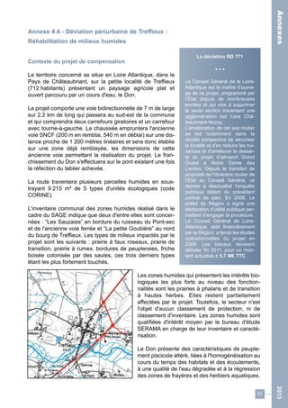 57 
2013 
Annexe 4.4 - Déviation périurbaine de Treffieux : 
Réhabilitation de milieux humides 
Contexte du projet de compensation 
Le territoire concerné se situe en Loire Atlantique, dans le 
Pays de Châteaubriant, sur la petite localité de Treffieux 
(712 habitants) présentant un paysage agricole plat et 
ouvert parcouru par un cours d'eau, le Don. 
Le projet comporte une voie bidirectionnelle de 7 m de large 
sur 2,2 km de long qui passera au sud-est de la commune 
et qui comprendra deux carrefours giratoires et un carrefour 
avec tourne-à-gauche. La chaussée empruntera l'ancienne 
voie SNCF (200 m en remblai, 540 m en déblai) sur une dis-tance 
proche de 1 200 mètres linéaires et sera donc établie 
sur une zone déjà remblayée, les dimensions de cette 
ancienne voie permettant la réalisation du projet. Le fran-chissement 
du Don s'effectuera sur le pont existant une fois 
la réfection du tablier achevée. 
La route traversera plusieurs parcelles humides en sous-trayant 
9 215 m² de 5 types d'unités écologiques (code 
CORINE). 
L'inventaire communal des zones humides réalisé dans le 
cadre du SAGE indique que deux d'entre elles sont concer-nées 
: “Les Sauzaies” en bordure du ruisseau du Pont-sec 
et de l'ancienne voie ferrée et “La petite Goubière” au nord 
du bourg de Treffieux. Les types de milieux impactés par le 
projet sont les suivants : prairie à faux roseaux, prairie de 
transition, prairie à rumex, bordures de peupleraies, friche 
boisée colonisée par des saules, ces trois derniers types 
étant les plus fortement touchés. 
La déviation RD 771 
• • • 
Le Conseil Général de la Loire- 
Atlantique est le maître d’ouvra-ge 
de ce projet, programmé par 
l’État depuis de nombreuses 
années et qui vise à supprimer 
la seule section traversant une 
agglomération sur l’axe Châ-teaubriant- 
Nozay. 
L’amélioration de cet axe routier 
se fait notamment dans la 
double perspective de sécuriser 
la localité et d’en réduire les nui-sances 
et d’améliorer la desser-te 
du projet d’aéroport Grand 
Ouest à Notre Dame des 
Landes. Depuis le transfert de 
propriété de l’itinéraire routier de 
l’État au Conseil Général, ce 
dernier a réactualisé l’enquête 
publique datant du précédent 
contrat de plan. En 2008, Le 
préfet de Région a signé une 
déclaration d’utilité publique per-mettant 
d’engager la procédure. 
Le Conseil Général de Loire- 
Atlantique, aidé financièrement 
par la Région, a lancé les études 
opérationnelles du projet en 
2009. Les travaux devaient 
débuter fin 2011, pour un mon-tant 
actualisé à 5,7 M€ TTC. 
Les zones humides qui présentent les intérêts bio-logiques 
les plus forts au niveau des fonction-nalités 
sont les prairies à phalaris et de transition 
à hautes herbes. Elles restent partiellement 
affectées par le projet. Toutefois, le secteur n'est 
l'objet d'aucun classement de protection, ni de 
classement d'inventaire. Les zones humides sont 
qualifiées d'intérêt moyen par le bureau d'étude 
SERAMA en charge de leur inventaire et caracté-risation. 
Le Don présente des caractéristiques de peuple-ment 
piscicole altéré, liées à l'homogénéisation au 
cours du temps des habitats et des écoulements, 
à une qualité de l'eau dégradée et à la régression 
des zones de frayères et des herbiers aquatiques. 
Annexes 
 
