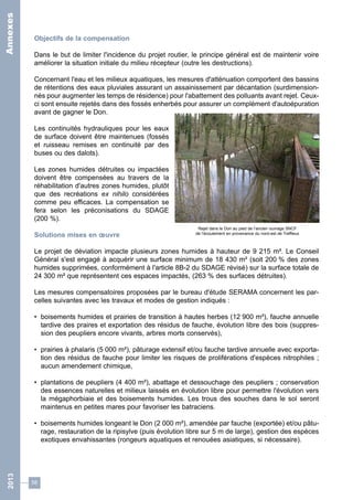 Objectifs de la compensation 
Dans le but de limiter l'incidence du projet routier, le principe général est de maintenir voire 
améliorer la situation initiale du milieu récepteur (outre les destructions). 
Concernant l'eau et les milieux aquatiques, les mesures d'atténuation comportent des bassins 
de rétentions des eaux pluviales assurant un assainissement par décantation (surdimension-nés 
pour augmenter les temps de résidence) pour l'abattement des polluants avant rejet. Ceux-ci 
sont ensuite rejetés dans des fossés enherbés pour assurer un complément d'autoépuration 
avant de gagner le Don. 
Les continuités hydrauliques pour les eaux 
de surface doivent être maintenues (fossés 
et ruisseau remises en continuité par des 
buses ou des dalots). 
Les zones humides détruites ou impactées 
doivent être compensées au travers de la 
réhabilitation d'autres zones humides, plutôt 
que des recréations ex nihilo considérées 
comme peu efficaces. La compensation se 
fera selon les préconisations du SDAGE 
(200 %). 
Solutions mises en oeuvre 
Le projet de déviation impacte plusieurs zones humides à hauteur de 9 215 m². Le Conseil 
Général s'est engagé à acquérir une surface minimum de 18 430 m² (soit 200 % des zones 
humides supprimées, conformément à l'article 8B-2 du SDAGE révisé) sur la surface totale de 
24 300 m² que représentent ces espaces impactés, (263 % des surfaces détruites). 
Les mesures compensatoires proposées par le bureau d'étude SERAMA concernent les par-celles 
58 
Rejet dans le Don au pied de l’ancien ouvrage SNCF 
de l’écoulement en provenance du nord-est de Treffieux 
suivantes avec les travaux et modes de gestion indiqués : 
• boisements humides et prairies de transition à hautes herbes (12 900 m²), fauche annuelle 
tardive des praires et exportation des résidus de fauche, évolution libre des bois (suppres-sion 
des peupliers encore vivants, arbres morts conservés), 
• prairies à phalaris (5 000 m²), pâturage extensif et/ou fauche tardive annuelle avec exporta-tion 
des résidus de fauche pour limiter les risques de proliférations d'espèces nitrophiles ; 
aucun amendement chimique, 
• plantations de peupliers (4 400 m²), abattage et dessouchage des peupliers ; conservation 
des essences naturelles et milieux laissés en évolution libre pour permettre l'évolution vers 
la mégaphorbiaie et des boisements humides. Les trous des souches dans le sol seront 
maintenus en petites mares pour favoriser les batraciens. 
• boisements humides longeant le Don (2 000 m²), amendée par fauche (exportée) et/ou pâtu-rage, 
restauration de la ripisylve (puis évolution libre sur 5 m de large), gestion des espèces 
exotiques envahissantes (rongeurs aquatiques et renouées asiatiques, si nécessaire). 
2013 Annexes 
 