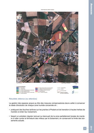 59 
2013 
Résultats obtenus (ou attendus) 
La gestion des espaces acquis au titre des mesures compensatoires devra veiller à conserver 
le stade d'évolution de chaque zone humide concernée en : 
• pratiquant des fauches tardives sur les prairies à Phalaris et de transition à hautes herbes de 
manière à éviter leur boisement, 
• faisant un entretien régulier (annuel ou biannuel) de la zone partiellement boisée de maniè-re 
à lutter contre la fermeture des milieux par le boisement, en conservant la limite des boi-sements 
actuels. 
Annexes 
 