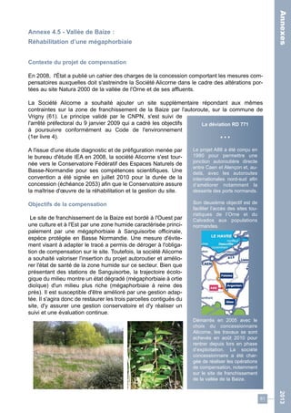 61 
2013 
Annexe 4.5 - Vallée de Baize : 
Réhabilitation d’une mégaphorbiaie 
Contexte du projet de compensation 
En 2008, l'État a publié un cahier des charges de la concession comportant les mesures com-pensatoires 
auxquelles doit s'astreindre la Société Alicorne dans le cadre des altérations por-tées 
au site Natura 2000 de la vallée de l'Orne et de ses affluents. 
La Société Alicorne a souhaité ajouter un site supplémentaire répondant aux mêmes 
contraintes sur la zone de franchissement de la Baize par l'autoroute, sur la commune de 
Vrigny (61). Le principe validé par le CNPN, s'est suivi de 
l'arrêté préfectoral du 9 janvier 2009 qui a cadré les objectifs 
à poursuivre conformément au Code de l'environnement 
(1er livre 4). 
A l'issue d'une étude diagnostic et de préfiguration menée par 
le bureau d'étude IEA en 2008, la société Alicorne s'est tour-née 
vers le Conservatoire Fédératif des Espaces Naturels de 
Basse-Normandie pour ses compétences scientifiques. Une 
convention a été signée en juillet 2010 pour la durée de la 
concession (échéance 2053) afin que le Conservatoire assure 
la maîtrise d'oeuvre de la réhabilitation et la gestion du site. 
Objectifs de la compensation 
Le site de franchissement de la Baize est bordé à l'Ouest par 
une culture et à l'Est par une zone humide caractérisée princi-palement 
par une mégaphorbiaie à Sanguisorbe officinale, 
espèce protégée en Basse Normandie. Une mesure d'évite-ment 
visant à adapter le tracé a permis de déroger à l'obliga-tion 
de compensation sur le site. Toutefois, la société Alicorne 
a souhaité valoriser l'insertion du projet autoroutier et amélio-rer 
l'état de santé de la zone humide sur ce secteur. Bien que 
présentant des stations de Sanguisorbe, la trajectoire écolo-gique 
du milieu montre un état dégradé (mégaphorbiaie à ortie 
dioïque) d'un milieu plus riche (mégaphorbiaie à reine des 
prés). Il est susceptible d'être amélioré par une gestion adap-tée. 
Il s'agira donc de restaurer les trois parcelles contiguës du 
site, d'y assurer une gestion conservatoire et d'y réaliser un 
suivi et une évaluation continue. 
La déviation RD 771 
• • • 
Le projet A88 a été conçu en 
1990 pour permettre une 
jonction autoroutière directe 
entre Caen et Alençon et, au-delà, 
avec les autoroutes 
internationales nord-sud afin 
d’améliorer notamment la 
desserte des ports normands. 
Son deuxième objectif est de 
faciliter l’accès des sites tou-ristiques 
de l’Orne et du 
Calvados aux populations 
normandes. 
Démarrés en 2005 avec le 
choix du concessionnaire 
Alicorne, les travaux se sont 
achevés en août 2010 pour 
rentrer depuis lors en phase 
d’exploitation. La société 
concessionnaire a été char-gée 
de réaliser les opérations 
de compensation, notamment 
sur le site de franchissement 
de la vallée de la Baize. 
Annexes 
 