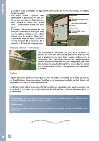 périodique avec exportation est également planifiée afin de maintenir un milieu favorable à 
la Sanguisorbe. 
• Les deux mares présentes sont 
recreusées et protégées par des clô-tures 
64 
qui contraignent l'abreuvement 
des chevaux au niveau des abreu-voirs. 
Trois nouvelles mares sont creu-sées. 
• L'entretien des autres habitats est pla-nifié 
pour maintenir la mosaïque, avec 
des opérations d'élagage de certains 
arbres dans la ripisylve, l'évacuation 
d'embâcles dans les cours d'eau ainsi 
que le maintien de la roselière, de la 
cariçaie et de l'aulnaie marécageuse. 
Résultats obtenus (ou attendus) 
Des suivis phytosociologiques (sur quadrats et transects) ont 
été mis en place afin d'évaluer l'évolution des habitats ainsi 
que la gestion mise en place et de réajuster cette dernière si 
nécessaire. Des inventaires faunistiques supplémentaires 
doivent encore être réalisés pour les amphibiens, les chiro-ptères, 
les odonates, les lépidoptères, etc. Ils devront consti-tuer 
un premier état des lieux des connaissances naturalistes 
sur le site. 
Analyse 
Le plan de gestion et la convention partenariale ne font pas référence au SDAGE pour ce qui 
est des obligations de compensation. Toutefois, le concessionnaire est allé au-delà de ses obli-gations 
en proposant un site supplémentaire. 
Le Conservatoire opère une gestion fondamentalement naturaliste mais s'est appliqué à res-taurer 
les fonctionnalités hydrologiques du site dans l’intérêt de celui-ci et des cours d’eau qui 
le parcourent. 
Iconographie : schémas, cartes et dessins reproduits avec l'aimable autorisation du Conservatoire 
fédératif des espaces naturels de Basse-Normandie. 
Bibliographie : 
Convention de gestion Alicorne-Conservatoire fédératif des espaces naturels de Basse-Normandie 
(2010), 38 p. 
2013 Annexes 
 