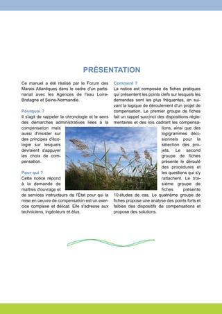 PRÉSENTATION 
Ce manuel a été réalisé par le Forum des 
Marais Atlantiques dans le cadre d'un parte-nariat 
avec les Agences de l'eau Loire- 
Bretagne et Seine-Normandie. 
Pourquoi ? 
Il s'agit de rappeler la chronologie et le sens 
des démarches administratives liées à la 
compensation mais 
aussi d'insister sur 
des principes d'éco-logie 
sur lesquels 
devraient s'appuyer 
les choix de com-pensation. 
Pour qui ? 
Cette notice répond 
à la demande de 
maîtres d'ouvrage et 
de services instructeurs de l'État pour qui la 
mise en oeuvre de compensation est un exer-cice 
complexe et délicat. Elle s'adresse aux 
techniciens, ingénieurs et élus. 
Comment ? 
La notice est composée de fiches pratiques 
qui présentent les points clefs sur lesquels les 
demandes sont les plus fréquentes, en sui-vant 
la logique de déroulement d'un projet de 
compensation. Le premier groupe de fiches 
fait un rappel succinct des dispositions régle-mentaires 
et des lois cadrant les compensa-tions, 
ainsi que des 
logigrammes déci-sionnels 
pour la 
sélection des pro-jets. 
Le second 
groupe de fiches 
présente le déroulé 
des procédures et 
les questions qui s'y 
rattachent. Le troi-sième 
groupe de 
fiches présente 
10 études de cas. Le quatrième groupe de 
fiches propose une analyse des points forts et 
faibles des dispositifs de compensations et 
propose des solutions. 
 