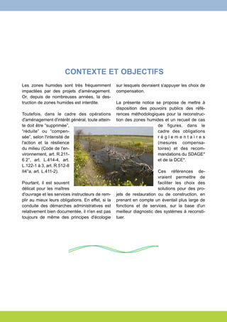 CONTEXTE ET OBJECTIFS 
Les zones humides sont très fréquemment 
impactées par des projets d'aménagement. 
Or, depuis de nombreuses années, la des-truction 
de zones humides est interdite. 
Toutefois, dans le cadre des opérations 
d'aménagement d'intérêt général, toute attein-te 
doit être “supprimée”, 
“réduite” ou “compen-sée”, 
selon l'intensité de 
l'action et la résilience 
du milieu (Code de l'en-vironnement, 
art. R.211- 
6 2°, art. L.414-4, art. 
L.122-1 à 3, art. R.512-8 
II4°a, art. L.411-2). 
Pourtant, il est souvent 
délicat pour les maîtres 
d'ouvrage et les services instructeurs de rem-plir 
au mieux leurs obligations. En effet, si la 
conduite des démarches administratives est 
relativement bien documentée, il n'en est pas 
toujours de même des principes d'écologie 
sur lesquels devraient s'appuyer les choix de 
compensation. 
La présente notice se propose de mettre à 
disposition des pouvoirs publics des réfé-rences 
méthodologiques pour la reconstruc-tion 
des zones humides et un recueil de cas 
de figures, dans le 
cadre des obligations 
r é g l e m e n t a i r e s 
(mesures compensa-toires) 
et des recom-mandations 
du SDAGE* 
et de la DCE*. 
Ces références de-vraient 
permettre de 
faciliter les choix des 
solutions pour des pro-jets 
de restauration ou de construction, en 
prenant en compte un éventail plus large de 
fonctions et de services, sur la base d'un 
meilleur diagnostic des systèmes à reconsti-tuer. 
 