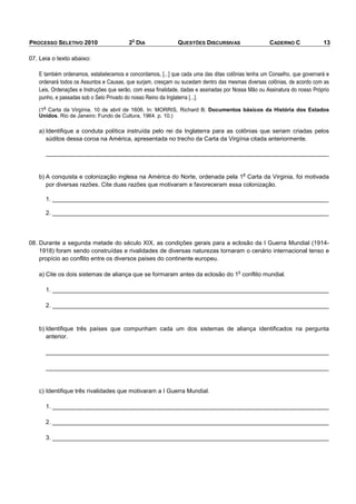 O
PROCESSO SELETIVO 2010                   2 DIA                QUESTÕES DISCURSIVAS                   CADERNO C              13

07. Leia o texto abaixo:

   E também ordenamos, estabelecemos e concordamos, [...] que cada uma das ditas colônias tenha um Conselho, que governará e
   ordenará todos os Assuntos e Causas, que surjam, cresçam ou sucedam dentro das mesmas diversas colônias, de acordo com as
   Leis, Ordenações e Instruções que serão, com essa finalidade, dadas e assinadas por Nossa Mão ou Assinatura do nosso Próprio
   punho, e passadas sob o Selo Privado do nosso Reino da Inglaterra [...].
     a
   (1 Carta da Virgínia, 10 de abril de 1606. In: MORRIS, Richard B. Documentos básicos da História dos Estados
   Unidos. Rio de Janeiro: Fundo de Cultura, 1964. p. 10.)

   a) Identifique a conduta política instruída pelo rei da Inglaterra para as colônias que seriam criadas pelos
      súditos dessa coroa na América, apresentada no trecho da Carta da Virgínia citada anteriormente.

         _____________________________________________________________________________________


                                                                                            a
   b) A conquista e colonização inglesa na América do Norte, ordenada pela 1 Carta da Virginia, foi motivada
      por diversas razões. Cite duas razões que motivaram e favoreceram essa colonização.

         1. ___________________________________________________________________________________

         2. ___________________________________________________________________________________




08. Durante a segunda metade do século XIX, as condições gerais para a eclosão da I Guerra Mundial (1914-
    1918) foram sendo construídas e rivalidades de diversas naturezas tornaram o cenário internacional tenso e
    propício ao conflito entre os diversos países do continente europeu.

                                                                                        o
   a) Cite os dois sistemas de aliança que se formaram antes da eclosão do 1 conflito mundial.

         1. ___________________________________________________________________________________

         2. ___________________________________________________________________________________


   b) Identifique três países que compunham cada um dos sistemas de aliança identificados na pergunta
      anterior.

         _____________________________________________________________________________________

         _____________________________________________________________________________________


   c) Identifique três rivalidades que motivaram a I Guerra Mundial.

         1. ___________________________________________________________________________________

         2. ___________________________________________________________________________________

         3. ___________________________________________________________________________________
 