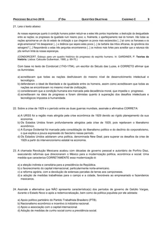 O
PROCESSO SELETIVO 2010                     2 DIA                   QUESTÕES OBJETIVAS                      CADERNO C                 9

21. Leia o texto abaixo:

   As nossas esperanças quanto à condição humana podem reduzir-se a estes três pontos importantes: a destruição da desigualdade
   entre as nações; os progressos da igualdade num mesmo povo; e, finalmente, o aperfeiçoamento real do homem. Irão todas as
   nações aproximar-se um dia do estado de civilização a que chegaram os povos mais esclarecidos [...] tal como os franceses e os
   anglo-americanos? Irá desaparecer [...] a distância que separa estes povos [...] da barbárie das tribos africanas, da ignorância dos
   selvagens? [...] Respondendo a estas três perguntas encontraremos [...] os motivos mais fortes para acreditar que a natureza não
   pôs nenhum limite às nossas esperanças.

   (CONDORCERT. Esboço para um quadro histórico do progresso do espírito humano. In: GARDINER, P. Teorias da
   história. Lisboa: Calouste Gulbenkian, 1995, p. 69-70.)

   Com base no texto de Condorcet (1743-1794), um escritor do Século das Luzes, é CORRETO afirmar que
   os iluministas:

   a) acreditavam que todas as nações desfrutavam do mesmo nível de desenvolvimento intelectual e
      tecnológico.
   b) defenderam o ideal de liberdade e de igualdade entre os homens, assim como acreditavam que todas as
      nações se encontravam no mesmo nível de civilização.
   c) consideravam que a condição humana era marcada pela decadência moral, que impedia o progresso.
   d) acreditavam na ideia de progresso e foram otimistas quanto à superação dos desafios intelectuais e
      tecnológicos impostos à humanidade.


22. Sobre a crise de 1929 e o período entre as duas guerras mundiais, assinale a afirmativa CORRETA:

   a) A URSS foi a região mais atingida pela crise econômica de 1929 devido ao rígido planejamento da sua
      economia.
   b) Os Estados Unidos foram profundamente atingidos pela crise de 1929, pois rejeitavam o liberalismo
      econômico.
   c) A Europa Ocidental foi marcada pela consolidação do liberalismo político e do declínio do corporativismo,
      o que explica a pouca expressão do fascismo nesse período.
   d) Os Estados Unidos adotaram uma política, denominada New Deal, para superar os desafios da crise de
      1929 a partir do intervencionismo estatal na economia.


23. A chamada Revolução Mexicana acabou com décadas de governo pessoal e autoritário de Porfírio Diaz,
    executando reformas que direcionaram o México para a modernização política, econômica e social. Uma
    medida que caracteriza CORRETAMENTE essa modernização é:

   a) a eleição indireta e censitária para a presidência da República.
   b) o favorecimento do capital internacional, particularmente norte-americano.
   c) a reforma agrária, com a devolução de extensas parcelas de terras aos camponeses.
   d) a adoção de medidas trabalhistas para o campo e a cidade, favoráveis ao empresariado e fazendeiros
      mexicanos.


24. Assinale a alternativa que NÃO apresenta característica(s) dos períodos de governo de Getúlio Vargas,
    durante o Estado Novo e após a redemocratização, bem como da política populista por ele adotada:

   a) Apoio político partidário do Partido Trabalhista Brasileiro (PTB).
   b) Nacionalismo econômico e incentivo à indústria nacional.
   c) Apoio a associação com o capital internacional.
   d) Adoção de medidas de cunho social como a previdência social.
 