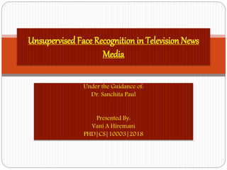 Under the Guidance of:
Dr. Sanchita Paul
Presented By:
Vani A Hiremani
PHD|CS|10003|2018
UnsupervisedFace Recognition in Television News
Media
 