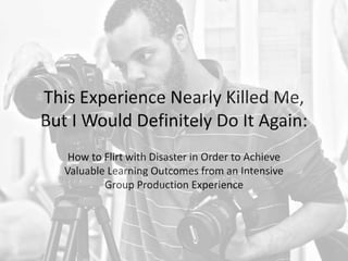 This Experience Nearly Killed Me,
But I Would Definitely Do It Again:
How to Flirt with Disaster in Order to Achieve
Valuable Learning Outcomes from an Intensive
Group Production Experience
 