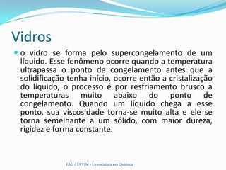 Vidros
 o vidro se forma pelo supercongelamento de um
  líquido. Esse fenômeno ocorre quando a temperatura
  ultrapassa o ponto de congelamento antes que a
  solidificação tenha início, ocorre então a cristalização
  do líquido, o processo é por resfriamento brusco a
 temperaturas muito abaixo do ponto de
 congelamento. Quando um líquido chega a esse
 ponto, sua viscosidade torna-se muito alta e ele se
 torna semelhante a um sólido, com maior dureza,
 rigidez e forma constante.


               EAD / UFVJM - Licenciatura em Química
 