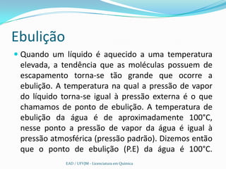 Ebulição
 Quando um líquido é aquecido a uma temperatura
  elevada, a tendência que as moléculas possuem de
  escapamento torna-se tão grande que ocorre a
  ebulição. A temperatura na qual a pressão de vapor
 do líquido torna-se igual à pressão externa é o que
 chamamos de ponto de ebulição. A temperatura de
 ebulição da água é de aproximadamente 100°C,
 nesse ponto a pressão de vapor da água é igual à
 pressão atmosférica (pressão padrão). Dizemos então
 que o ponto de ebulição (P.E) da água é 100°C.
             EAD / UFVJM - Licenciatura em Química
 