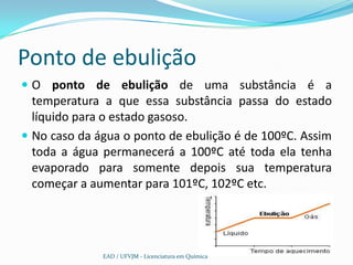 Ponto de ebulição
 O ponto de ebulição de uma substância é a
  temperatura a que essa substância passa do estado
  líquido para o estado gasoso.
 No caso da água o ponto de ebulição é de 100ºC. Assim
  toda a água permanecerá a 100ºC até toda ela tenha
  evaporado para somente depois sua temperatura
  começar a aumentar para 101ºC, 102ºC etc.




              EAD / UFVJM - Licenciatura em Química
 