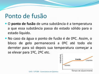 Ponto de fusão
 O ponto de fusão de uma substância é a temperatura
  a que essa substância passa do estado sólido para o
  estado líquido.
 No caso da água o ponto de fusão é de 0ºC. Assim, o
  bloco de gelo permanecerá a 0ºC até todo ele
  derreter para só depois sua temperatura começar a
  se elevar para 1ºC, 2ºC etc.



              EAD / UFVJM - Licenciatura em Química
 
