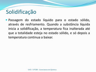 Solidificação
 Passagem do estado líquido para o estado sólido,
 através de resfriamento. Quando a substância líquida
 inicia a solidificação, a temperatura fica inalterada até
 que a totalidade esteja no estado sólido, e só depois a
 temperatura continua a baixar.




              EAD / UFVJM - Licenciatura em Química
 