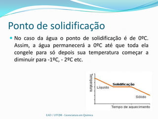 Ponto de solidificação
 No caso da água o ponto de solidificação é de 0ºC.
 Assim, a água permanecerá a 0ºC até que toda ela
 congele para só depois sua temperatura começar a
 diminuir para -1ºC, - 2ºC etc.




             EAD / UFVJM - Licenciatura em Química
 
