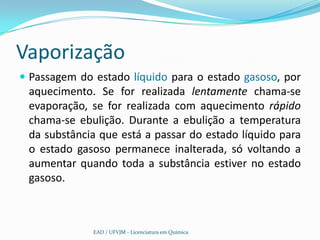 Vaporização
 Passagem do estado líquido para o estado gasoso, por
 aquecimento. Se for realizada lentamente chama-se
 evaporação, se for realizada com aquecimento rápido
 chama-se ebulição. Durante a ebulição a temperatura
 da substância que está a passar do estado líquido para
 o estado gasoso permanece inalterada, só voltando a
 aumentar quando toda a substância estiver no estado
 gasoso.



              EAD / UFVJM - Licenciatura em Química
 