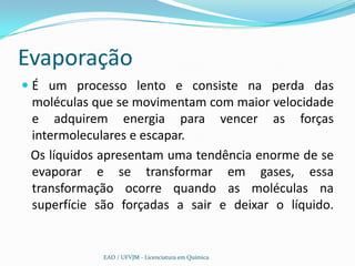 Evaporação
 É um processo lento e consiste na perda das
  moléculas que se movimentam com maior velocidade
  e adquirem energia para vencer as forças
  intermoleculares e escapar.
 Os líquidos apresentam uma tendência enorme de se
 evaporar e se transformar em gases, essa
 transformação ocorre quando as moléculas na
 superfície são forçadas a sair e deixar o líquido.


             EAD / UFVJM - Licenciatura em Química
 