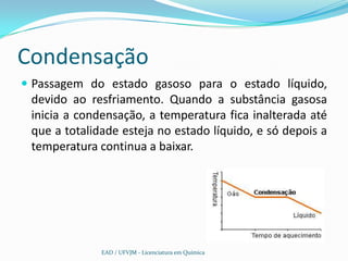 Condensação
 Passagem do estado gasoso para o estado líquido,
 devido ao resfriamento. Quando a substância gasosa
 inicia a condensação, a temperatura fica inalterada até
 que a totalidade esteja no estado líquido, e só depois a
 temperatura continua a baixar.




              EAD / UFVJM - Licenciatura em Química
 