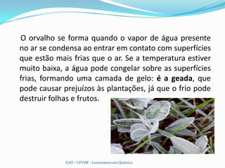 O orvalho se forma quando o vapor de água presente
no ar se condensa ao entrar em contato com superfícies
que estão mais frias que o ar. Se a temperatura estiver
muito baixa, a água pode congelar sobre as superfícies
frias, formando uma camada de gelo: é a geada, que
pode causar prejuízos às plantações, já que o frio pode
destruir folhas e frutos.




             EAD / UFVJM - Licenciatura em Química
 