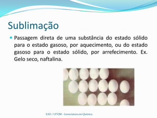 Sublimação
 Passagem direta de uma substância do estado sólido
 para o estado gasoso, por aquecimento, ou do estado
 gasoso para o estado sólido, por arrefecimento. Ex.
 Gelo seco, naftalina.




             EAD / UFVJM - Licenciatura em Química
 