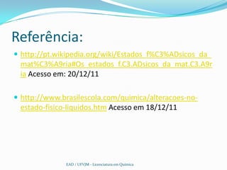 Referência:
 http://pt.wikipedia.org/wiki/Estados_f%C3%ADsicos_da_
 mat%C3%A9ria#Os_estados_f.C3.ADsicos_da_mat.C3.A9r
 ia Acesso em: 20/12/11

 http://www.brasilescola.com/quimica/alteracoes-no-
 estado-fisico-liquidos.htm Acesso em 18/12/11




              EAD / UFVJM - Licenciatura em Química
 