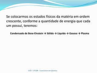Se colocarmos os estados físicos da matéria em ordem
crescente, conforme a quantidade de energia que cada
um possui, teremos:
  Condensado de Bose-Einstein → Sólido → Líquido → Gasoso → Plasma




                EAD / UFVJM - Licenciatura em Química
 