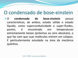 O condensado de bose-einstein
O     condensado       de    bose-einstein   possui
 características, de ambos, estado sólido e estado
 líquido, como supercondutividade e super-fluidez,
 porém,       é    encontrado    em     temperaturas
 extremamente baixas (próximas ao zero absoluto), o
 que faz com que suas moléculas entrem em colapso.
 É particularmente estudado na área da mecânica
 quântica.


             EAD / UFVJM - Licenciatura em Química
 