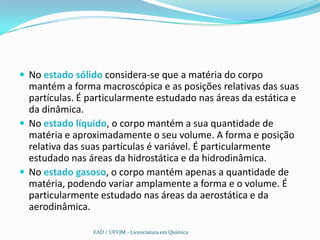  No estado sólido considera-se que a matéria do corpo
  mantém a forma macroscópica e as posições relativas das suas
  partículas. É particularmente estudado nas áreas da estática e
  da dinâmica.
 No estado líquido, o corpo mantém a sua quantidade de
  matéria e aproximadamente o seu volume. A forma e posição
  relativa das suas partículas é variável. É particularmente
  estudado nas áreas da hidrostática e da hidrodinâmica.
 No estado gasoso, o corpo mantém apenas a quantidade de
  matéria, podendo variar amplamente a forma e o volume. É
  particularmente estudado nas áreas da aerostática e da
  aerodinâmica.

                EAD / UFVJM - Licenciatura em Química
 