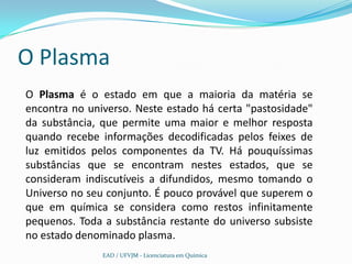 O Plasma
O Plasma é o estado em que a maioria da matéria se
encontra no universo. Neste estado há certa "pastosidade"
da substância, que permite uma maior e melhor resposta
quando recebe informações decodificadas pelos feixes de
luz emitidos pelos componentes da TV. Há pouquíssimas
substâncias que se encontram nestes estados, que se
consideram indiscutíveis a difundidos, mesmo tomando o
Universo no seu conjunto. É pouco provável que superem o
que em química se considera como restos infinitamente
pequenos. Toda a substância restante do universo subsiste
no estado denominado plasma.
               EAD / UFVJM - Licenciatura em Química
 