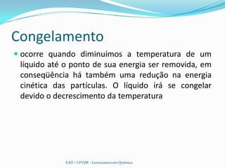 Congelamento
 ocorre quando diminuímos a temperatura de um
  líquido até o ponto de sua energia ser removida, em
  conseqüência há também uma redução na energia
  cinética das partículas. O líquido irá se congelar
 devido o decrescimento da temperatura




             EAD / UFVJM - Licenciatura em Química
 