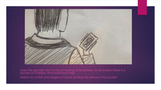 Over the shoulder shot of Oscar looking at his phone, on his screen there is a 
picture of Chelsea, from Eastwood High. 
Match on action shot begins of Oscar putting the phone in his pocket. 
 