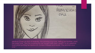 Medium Close up shot of Makaila, the promiscuous one, telling her brother, matt, 
the quiet one, “you’re covering for me tonight with dad, yeah?” in an assertive 
tone whilst putting her lipstick on. Screen Freezes and reads “the promiscuous 
one.” 
 