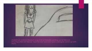 [match on action] Medium long shot of Makaila getting out of the car 
shouting after her friends “wait for me” and she hurry’s along to catch up with 
them. 
 