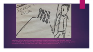 Very long shot of All four characters walking round the corner to the smokers area at 
eastwood high, to find, Shay “the sarcastic one” (in a medium long shot), smoking. Screen 
freezes and reads “the sarcastic one”. Shay looks over and shouts “oi” 
 