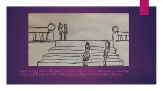 Back to long Shot of the two characters, Oscar and Scarlet walking down the 
stairs, past Sophie and Elisabeth, assuming they will follow, which they do. 
 