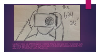 Medium close up of Christopher realising Wayne can see him. He quickly puts 
down the camera worrying and looks down. Camera freezes and reads “the 
gay one” Christopher walks of camera. 
 