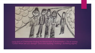Long shot of Christopher finding his friends from St Antoinette’s. Oscar saying 
“Chris? What are you doing?” and chris replying “nothing” Stuttering slightly. 
 