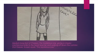 Medium long shot of Chelsea, the mysterious one, giving a cheeky 
mischievous smile to the head teacher and walking off down the corridor. 
Shot freezes. Screen reads “The Mysterious one.” 
 
