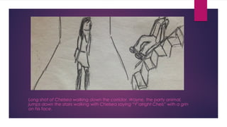 Long shot of Chelsea walking down the corridor. Wayne, the party animal, 
jumps down the stairs walking with Chelsea saying “Y’alright Chels” with a grin 
on his face. 
 