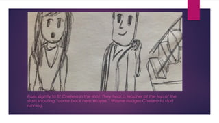 Pans slightly to fit Chelsea in the shot. They hear a teacher at the top of the 
stairs shouting “come back here Wayne.” Wayne nudges Chelsea to start 
running. 
 