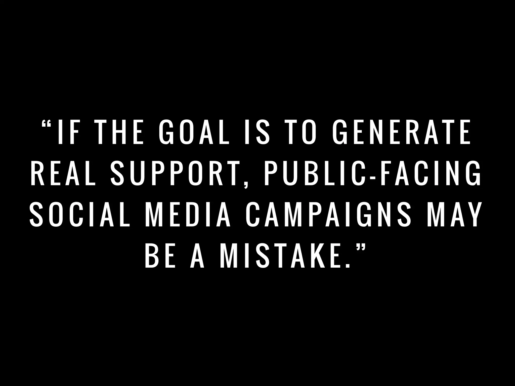 “ I F T H E G O A L I S T O G E N E R AT E
R E A L S U P P O R T, P U B L I C - FA C I N G
S O C I A L M E D I A C A M PA I G N S M AY
B E A M I S TA K E . ”
 