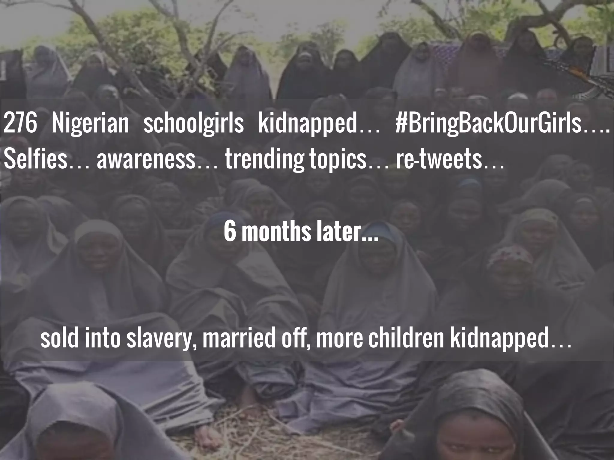 276 Nigerian schoolgirls kidnapped… #BringBackOurGirls….
Selfies… awareness… trending topics… re-tweets…
6 months later…
sold into slavery, married off, more children kidnapped…
 