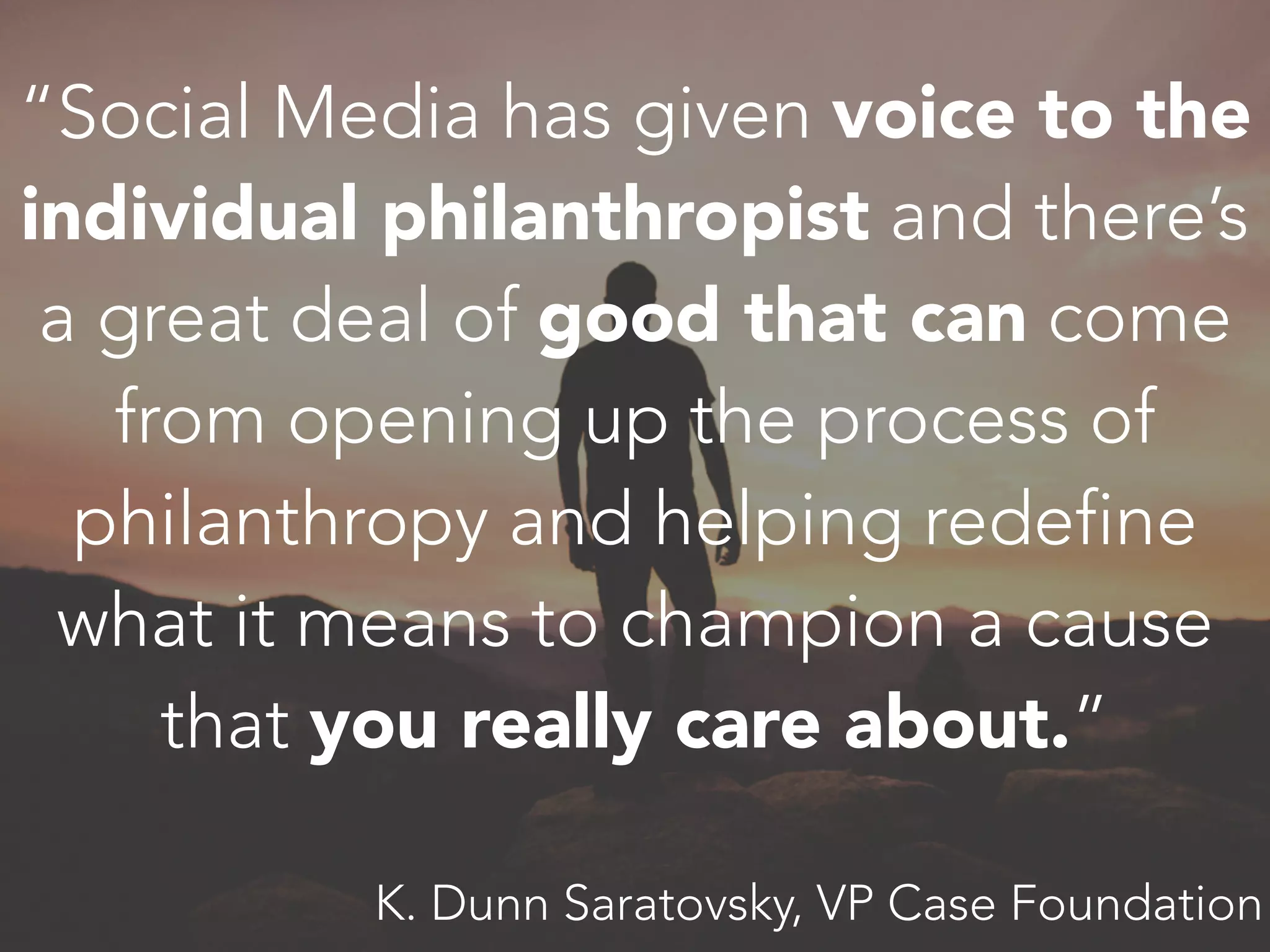 “Social Media has given voice to the
individual philanthropist and there’s
a great deal of good that can come
from opening up the process of
philanthropy and helping redefine
what it means to champion a cause
that you really care about.”
K. Dunn Saratovsky, VP Case Foundation
 