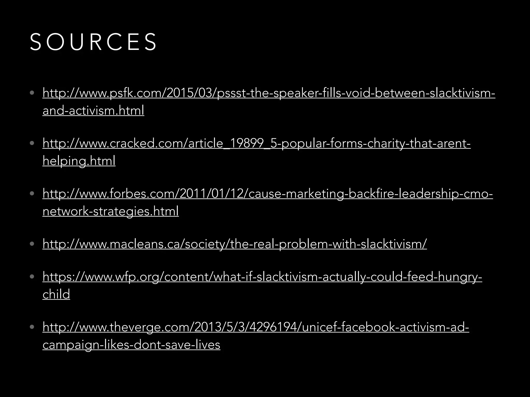 S O U R C E S
• http://www.psfk.com/2015/03/pssst-the-speaker-fills-void-between-slacktivism-
and-activism.html
• http://www.cracked.com/article_19899_5-popular-forms-charity-that-arent-
helping.html
• http://www.forbes.com/2011/01/12/cause-marketing-backfire-leadership-cmo-
network-strategies.html
• http://www.macleans.ca/society/the-real-problem-with-slacktivism/
• https://www.wfp.org/content/what-if-slacktivism-actually-could-feed-hungry-
child
• http://www.theverge.com/2013/5/3/4296194/unicef-facebook-activism-ad-
campaign-likes-dont-save-lives
 